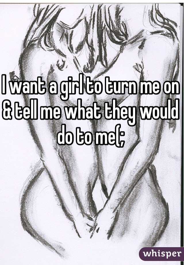 I want a girl to turn me on & tell me what they would do to me(;