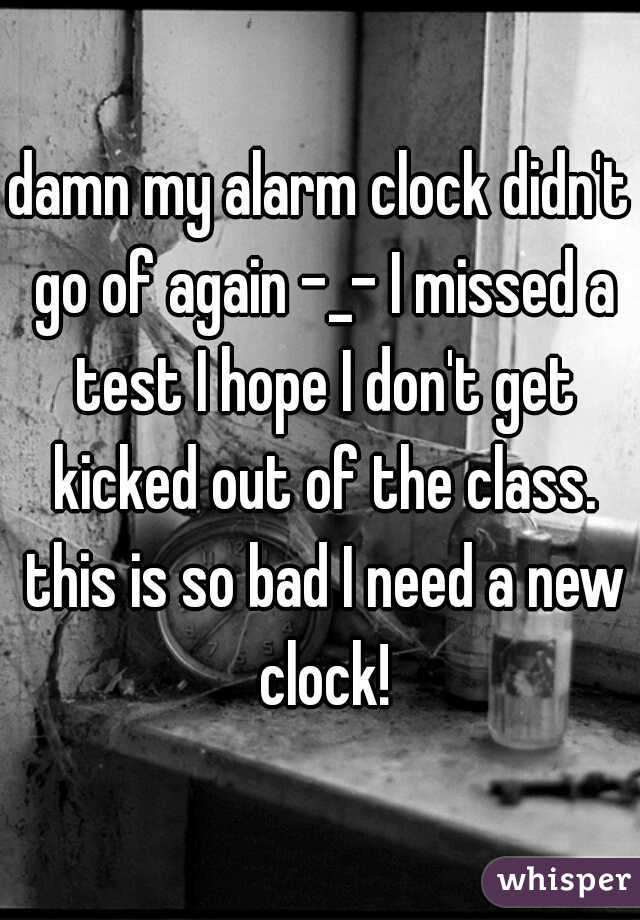 damn my alarm clock didn't go of again -_- I missed a test I hope I don't get kicked out of the class. this is so bad I need a new clock!