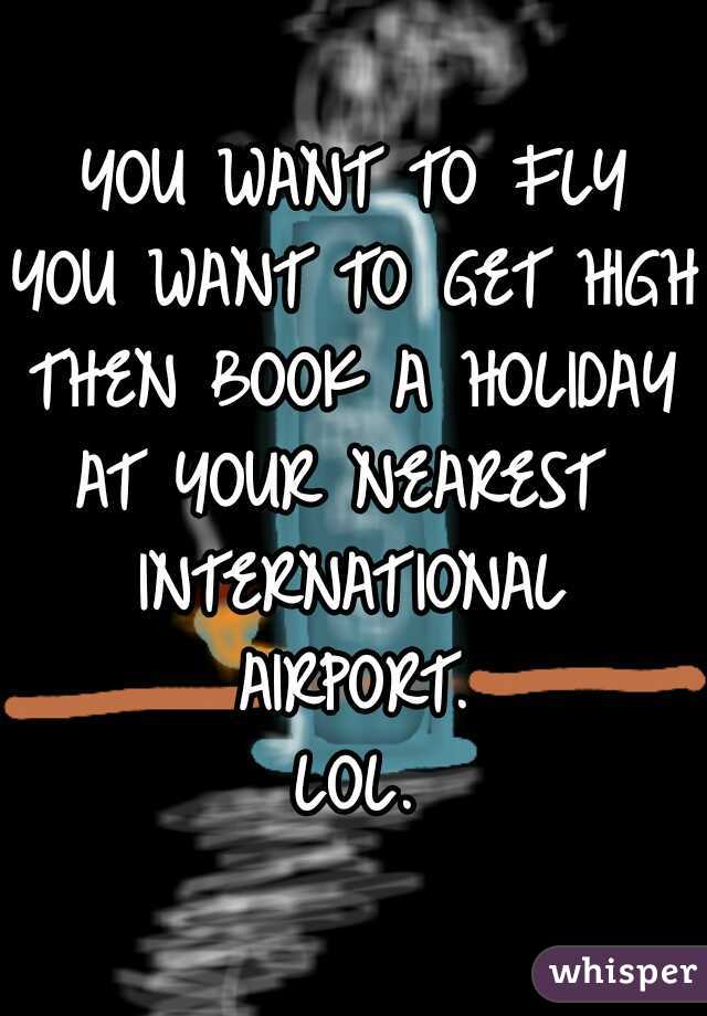 YOU WANT TO FLY
YOU WANT TO GET HIGH
THEN BOOK A HOLIDAY
AT YOUR NEAREST 
INTERNATIONAL
AIRPORT.
LOL.