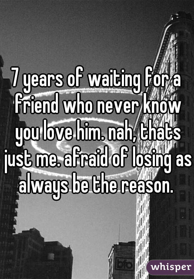 7 years of waiting for a friend who never know you love him. nah, thats just me. afraid of losing as always be the reason. 