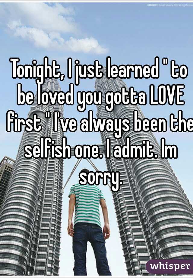 Tonight, I just learned " to be loved you gotta LOVE first " I've always been the selfish one. I admit. Im sorry.