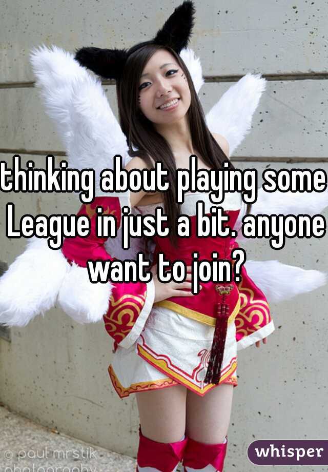 thinking about playing some League in just a bit. anyone want to join?