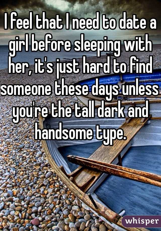I feel that I need to date a girl before sleeping with her, it's just hard to find someone these days unless you're the tall dark and handsome type. 