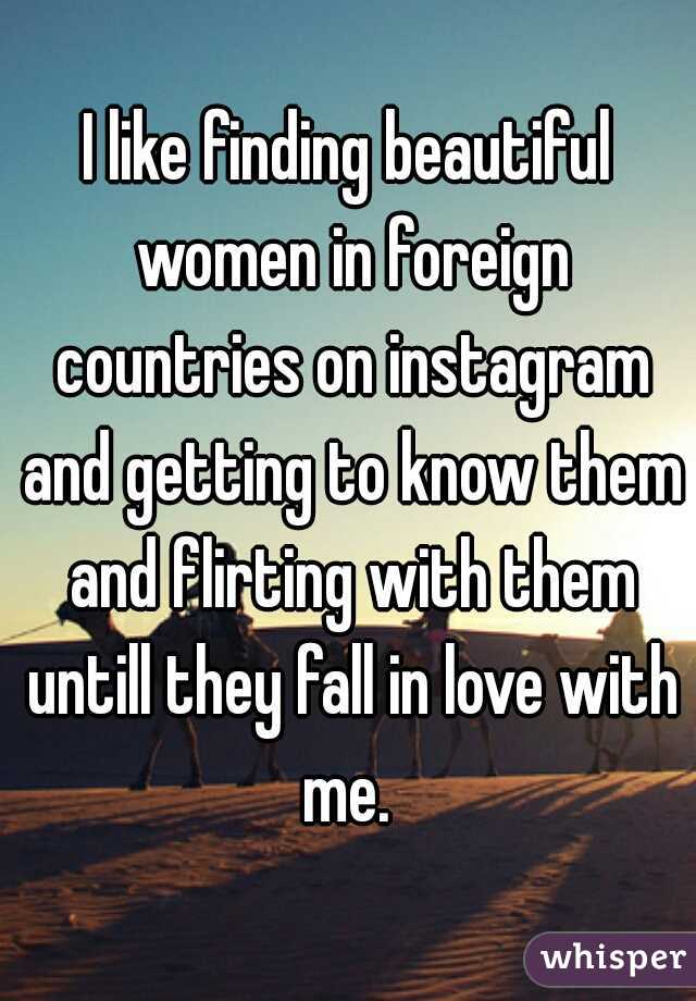 I like finding beautiful women in foreign countries on instagram and getting to know them and flirting with them untill they fall in love with me. 