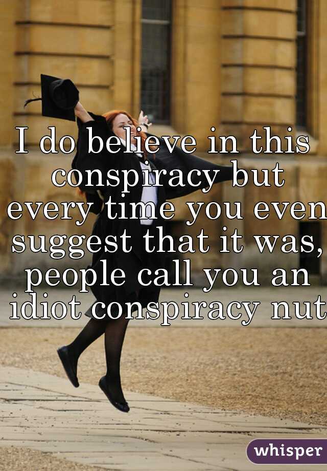 I do believe in this conspiracy but every time you even suggest that it was, people call you an idiot conspiracy nut.