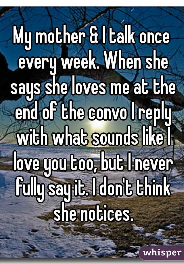 My mother & I talk once every week. When she says she loves me at the end of the convo I reply with what sounds like I love you too, but I never fully say it. I don't think she notices.