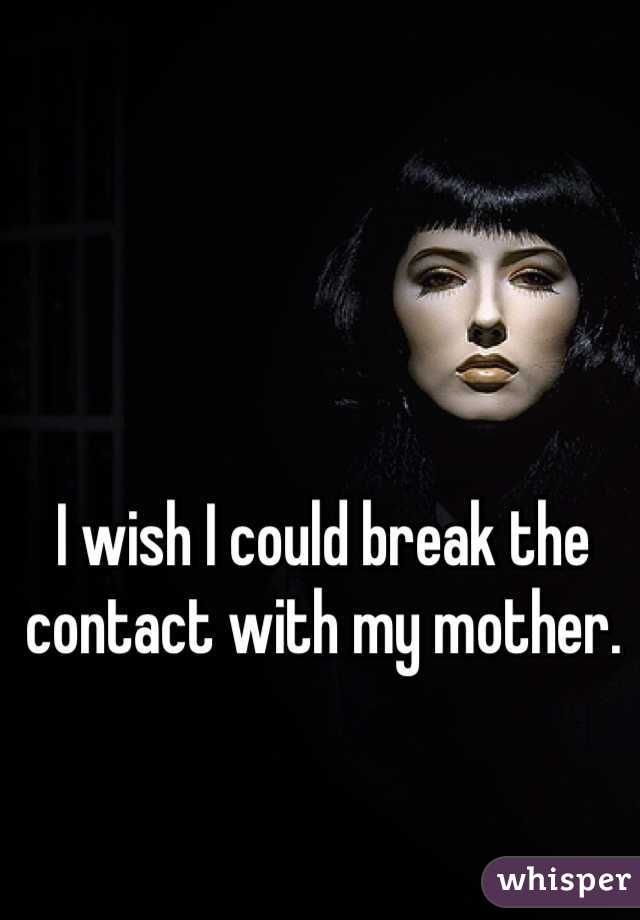 I wish I could break the contact with my mother.