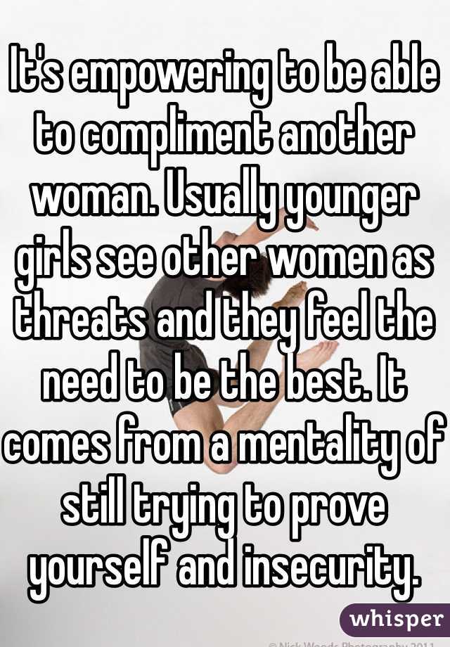 It's empowering to be able to compliment another woman. Usually younger girls see other women as threats and they feel the need to be the best. It comes from a mentality of still trying to prove yourself and insecurity.