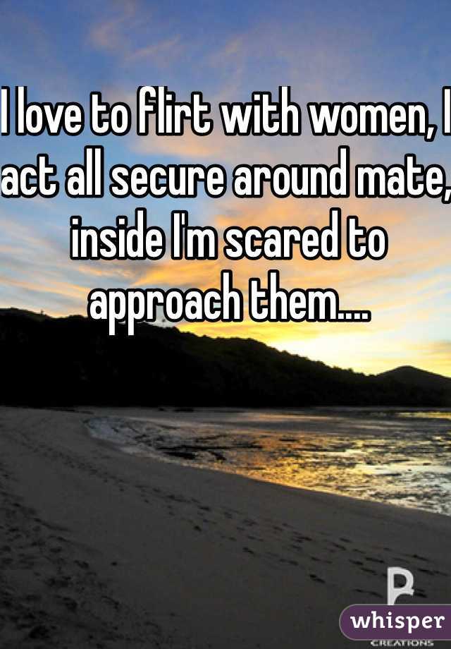 I love to flirt with women, I act all secure around mate, inside I'm scared to approach them....
