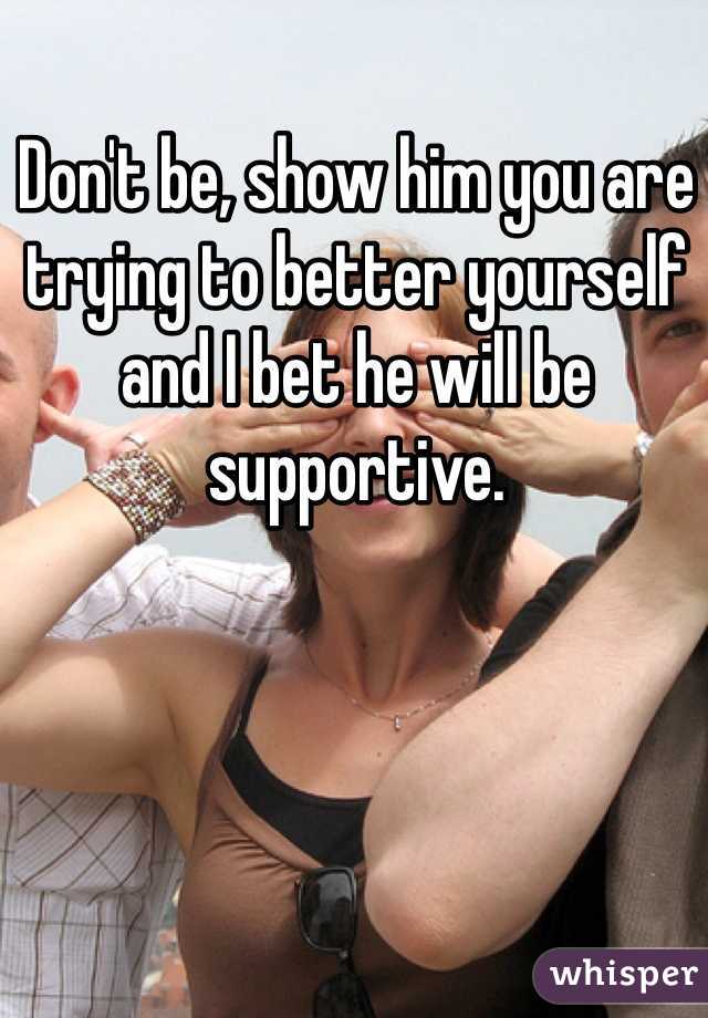 Don't be, show him you are trying to better yourself and I bet he will be supportive. 