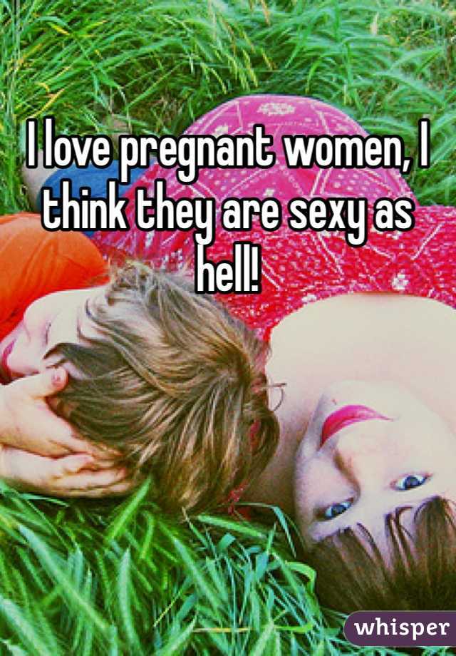 I love pregnant women, I think they are sexy as hell!