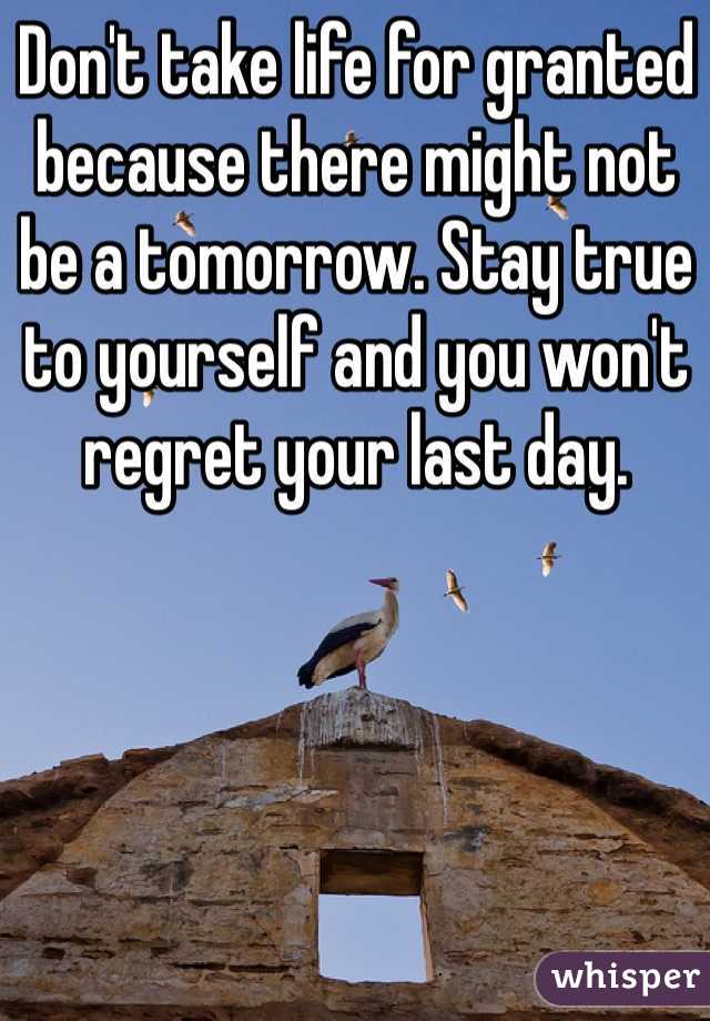 Don't take life for granted because there might not be a tomorrow. Stay true to yourself and you won't regret your last day.