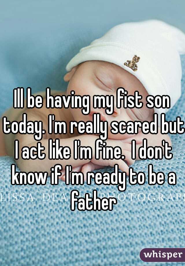 Ill be having my fist son today. I'm really scared but I act like I'm fine.  I don't know if I'm ready to be a father