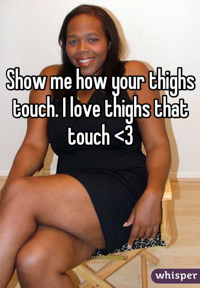 Show me how your thighs touch. I love thighs that touch <3