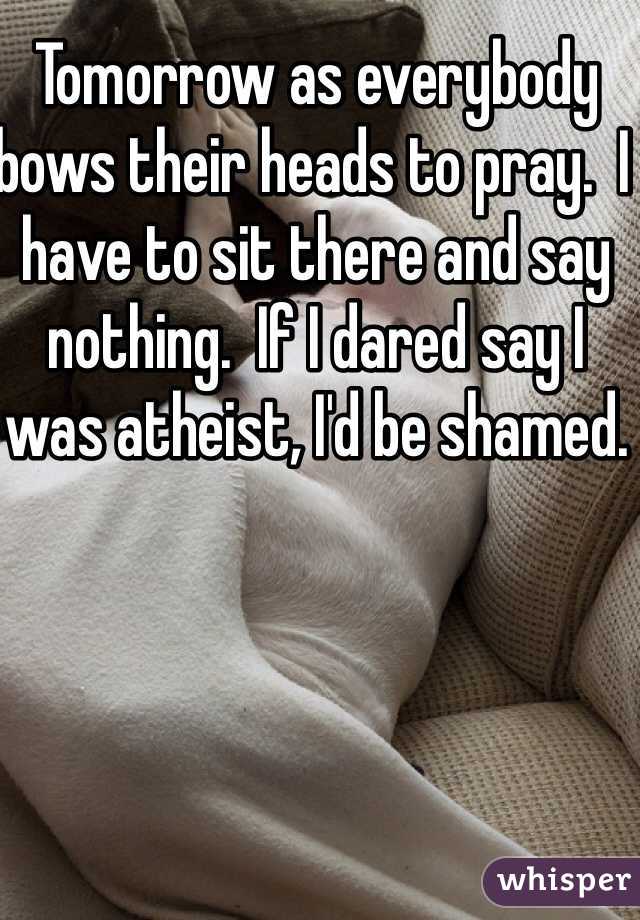 Tomorrow as everybody bows their heads to pray.  I have to sit there and say nothing.  If I dared say I was atheist, I'd be shamed.