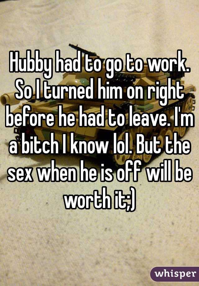 Hubby had to go to work. So I turned him on right before he had to leave. I'm a bitch I know lol. But the sex when he is off will be worth it;)