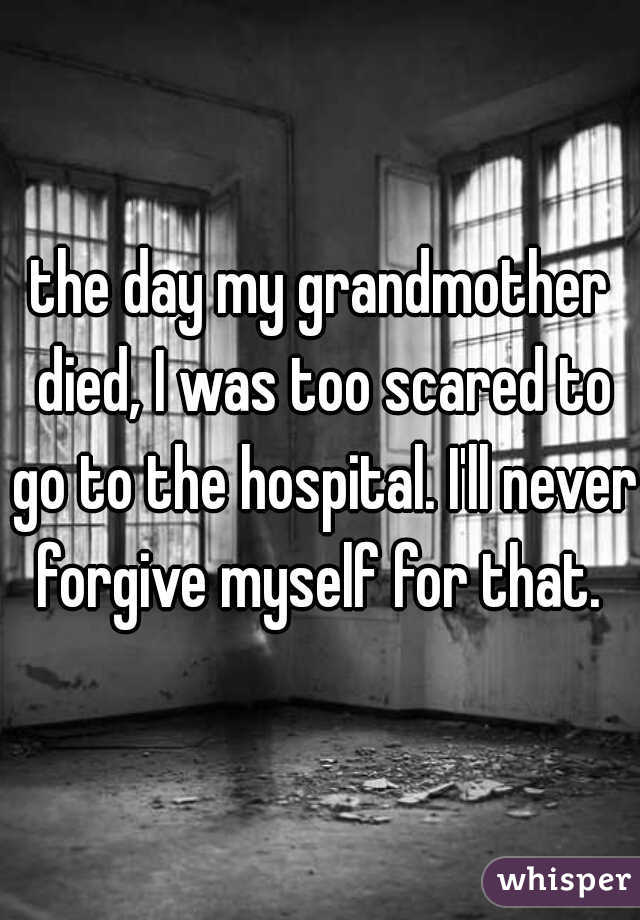 the day my grandmother died, I was too scared to go to the hospital. I'll never forgive myself for that. 
