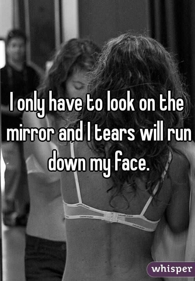 I only have to look on the mirror and I tears will run down my face.