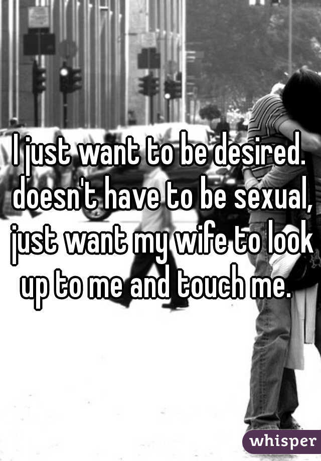 I just want to be desired. doesn't have to be sexual, just want my wife to look up to me and touch me.  