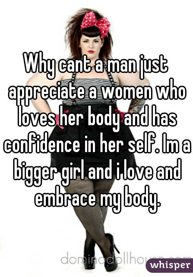 Why cant a man just appreciate a women who loves her body and has confidence in her self. Im a bigger girl and i love and embrace my body.