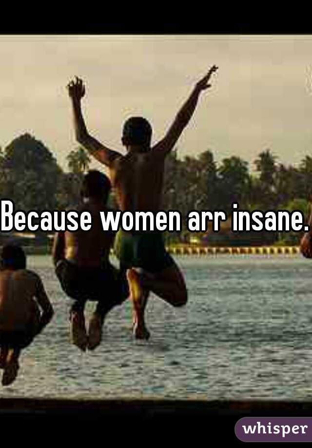 Because women arr insane.