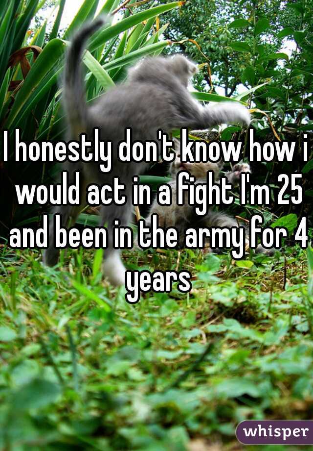 I honestly don't know how i would act in a fight I'm 25 and been in the army for 4 years