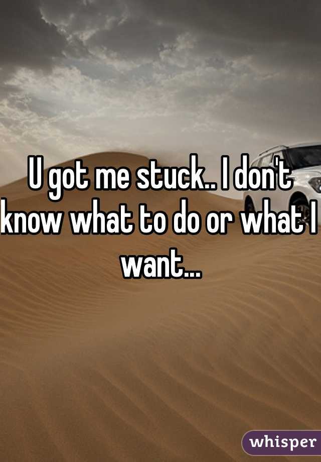 U got me stuck.. I don't know what to do or what I want... 