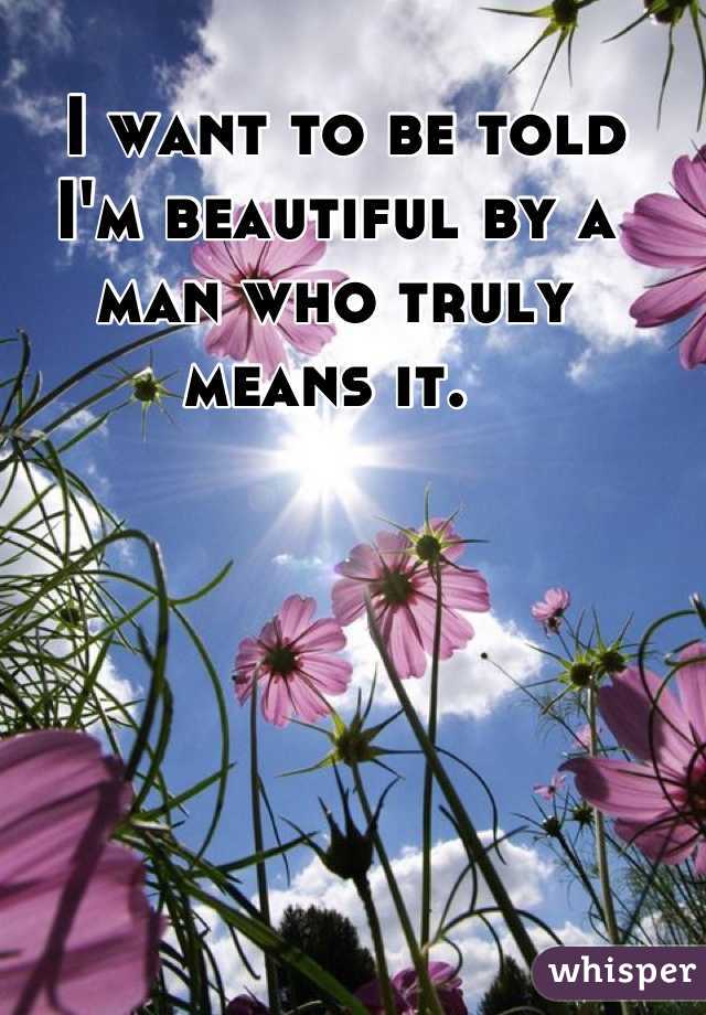  I want to be told I'm beautiful by a man who truly means it. 