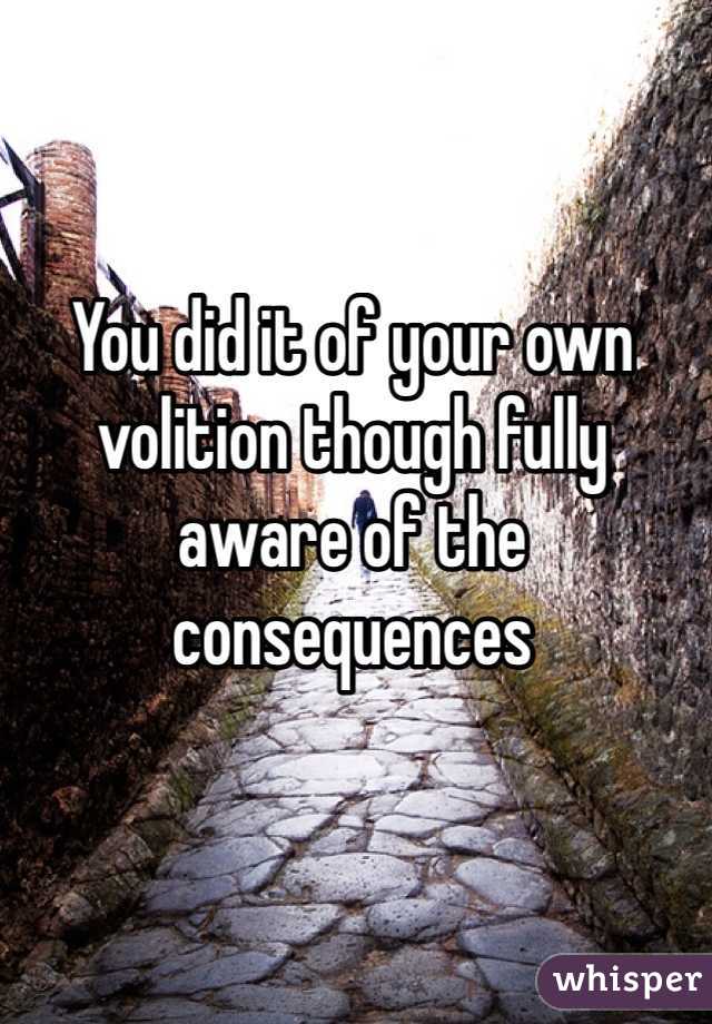 You did it of your own volition though fully aware of the consequences 