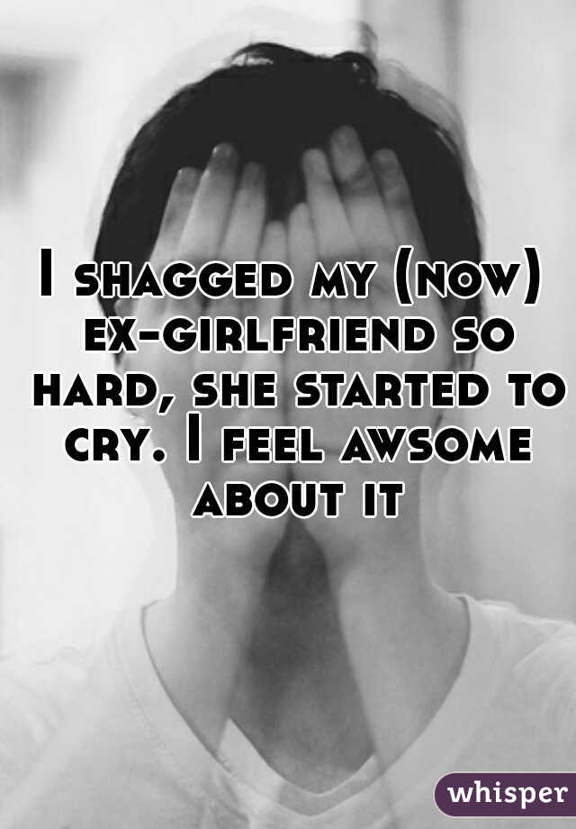 I shagged my (now) ex-girlfriend so hard, she started to cry. I feel awsome about it