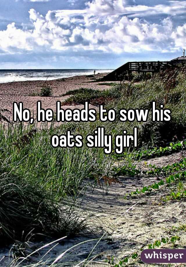 No, he heads to sow his oats silly girl