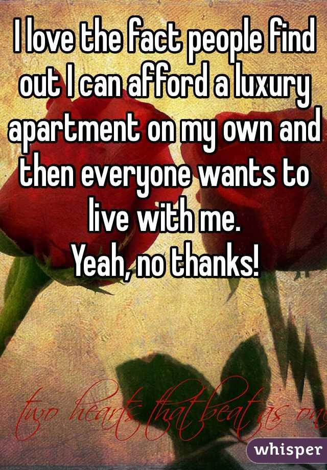 I love the fact people find out I can afford a luxury apartment on my own and then everyone wants to live with me. 
Yeah, no thanks!