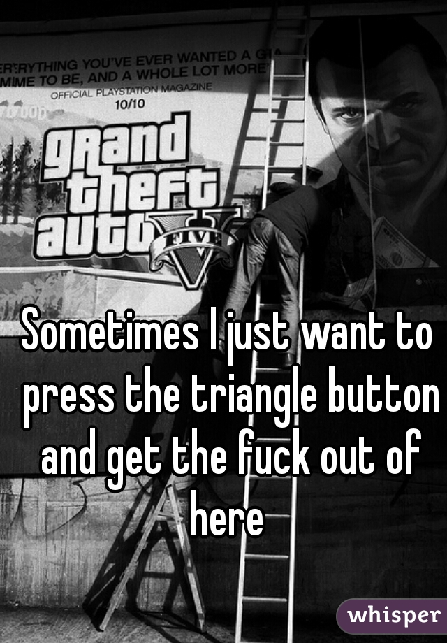 Sometimes I just want to press the triangle button and get the fuck out of here 