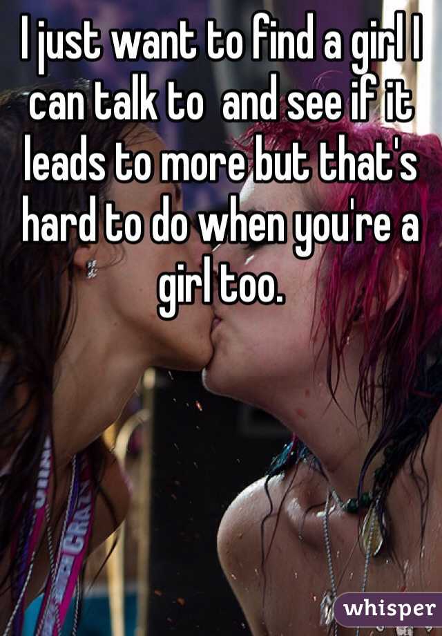 I just want to find a girl I can talk to  and see if it leads to more but that's hard to do when you're a girl too. 