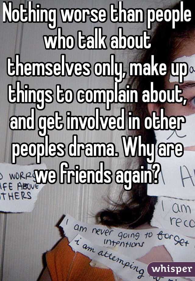 Nothing worse than people who talk about themselves only, make up things to complain about, and get involved in other peoples drama. Why are we friends again?