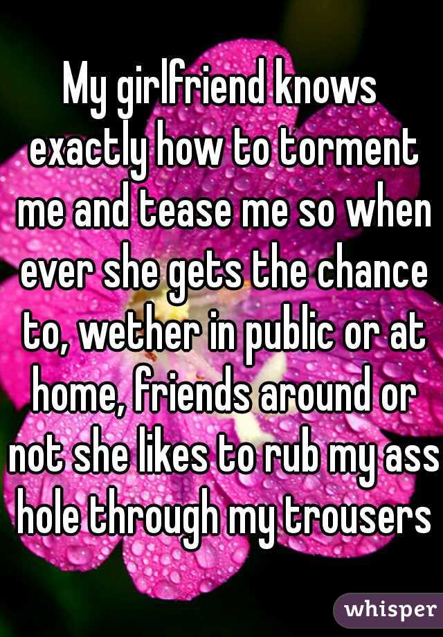 My girlfriend knows exactly how to torment me and tease me so when ever she gets the chance to, wether in public or at home, friends around or not she likes to rub my ass hole through my trousers