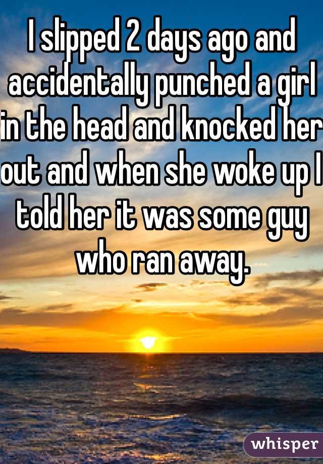 I slipped 2 days ago and accidentally punched a girl in the head and knocked her out and when she woke up I told her it was some guy who ran away. 