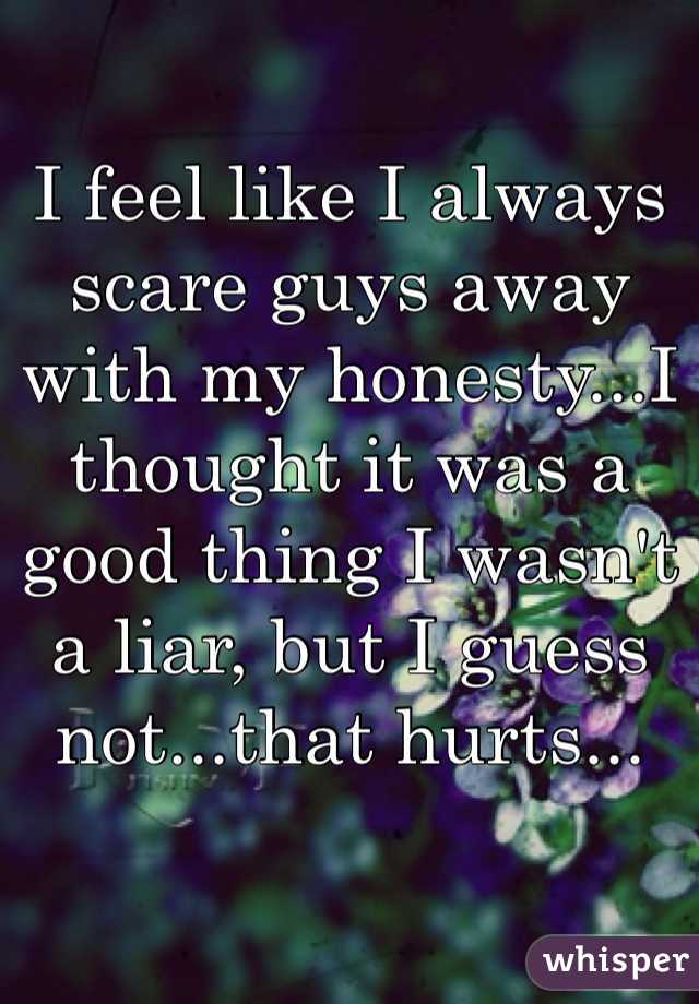 I feel like I always scare guys away with my honesty...I thought it was a good thing I wasn't a liar, but I guess not...that hurts...