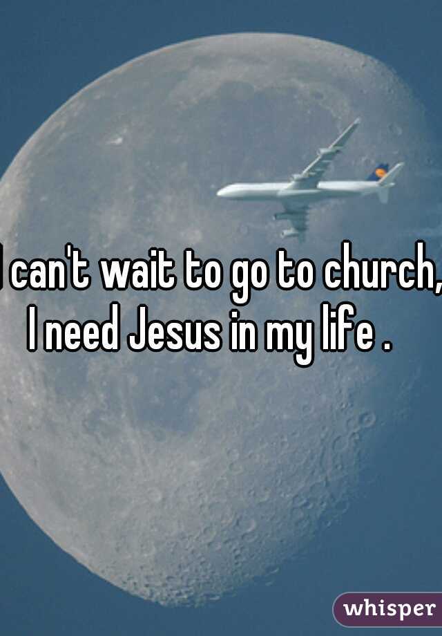 I can't wait to go to church, I need Jesus in my life .   