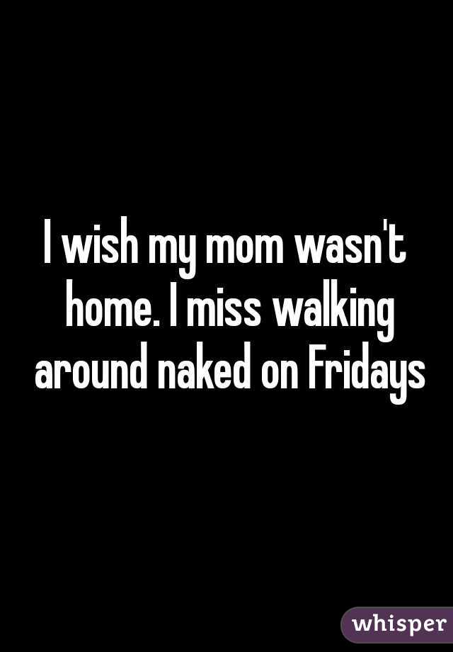 I wish my mom wasn't home. I miss walking around naked on Fridays