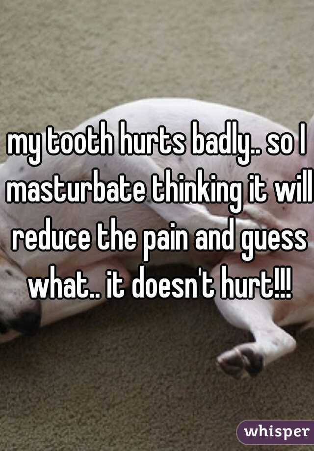 my tooth hurts badly.. so I masturbate thinking it will reduce the pain and guess what.. it doesn't hurt!!!