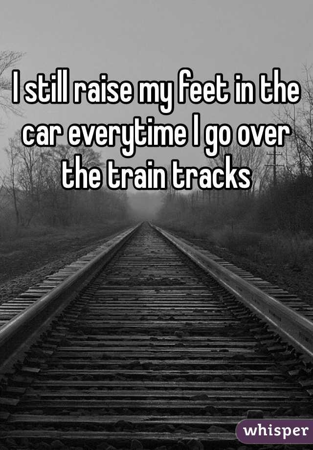 I still raise my feet in the car everytime I go over the train tracks 