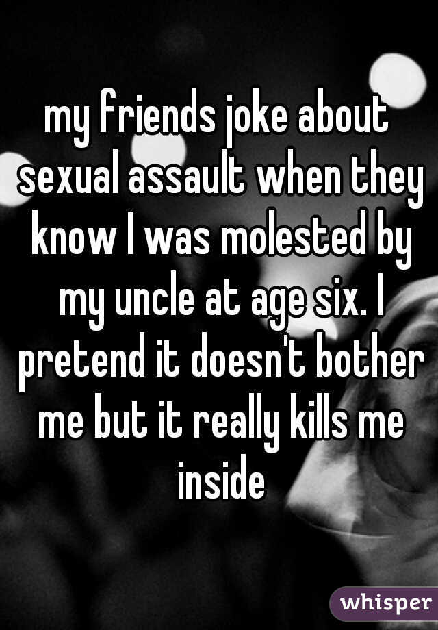 my friends joke about sexual assault when they know I was molested by my uncle at age six. I pretend it doesn't bother me but it really kills me inside