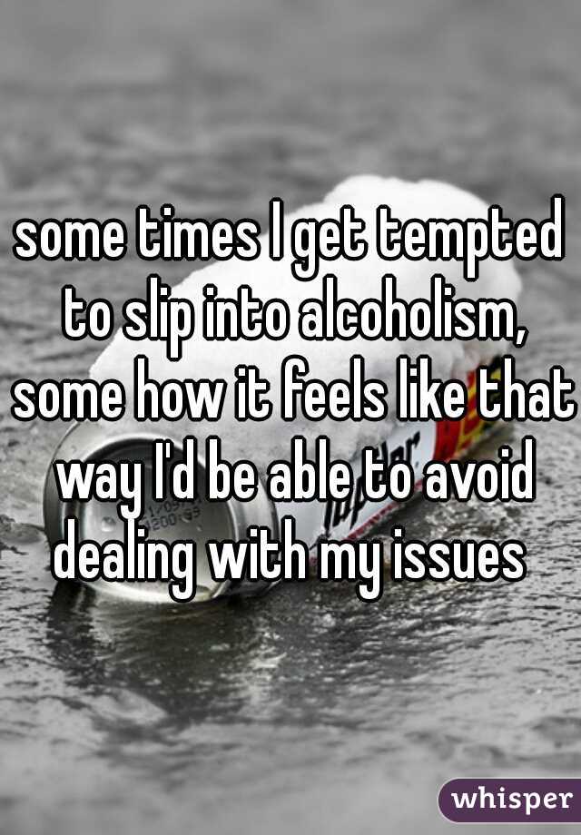 some times I get tempted to slip into alcoholism, some how it feels like that way I'd be able to avoid dealing with my issues 