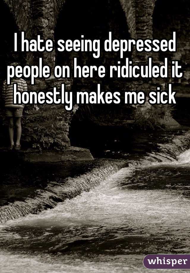 I hate seeing depressed people on here ridiculed it honestly makes me sick 