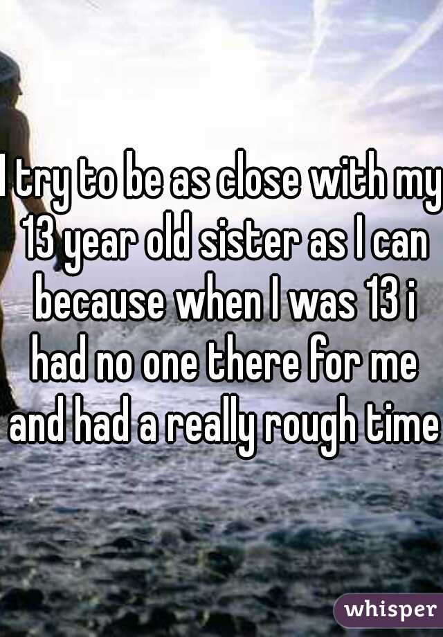 I try to be as close with my 13 year old sister as I can because when I was 13 i had no one there for me and had a really rough time.