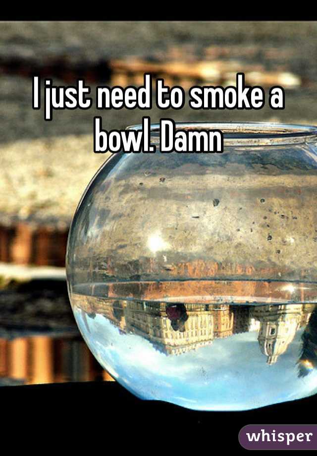 I just need to smoke a bowl. Damn