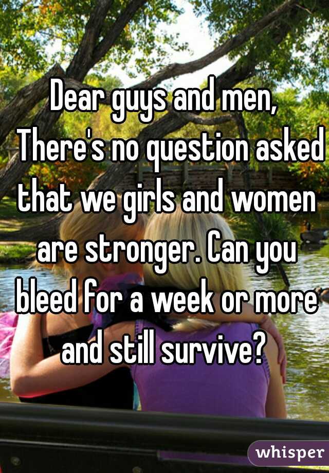 Dear guys and men,
  There's no question asked that we girls and women are stronger. Can you bleed for a week or more and still survive? 