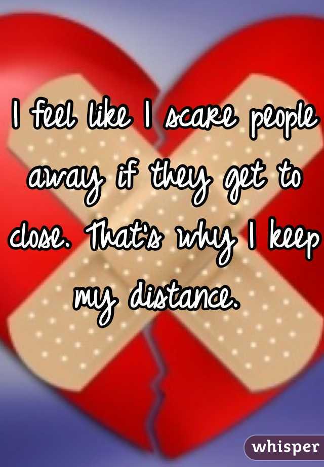 I feel like I scare people away if they get to close. That's why I keep my distance. 