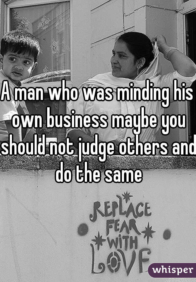 A man who was minding his own business maybe you should not judge others and do the same